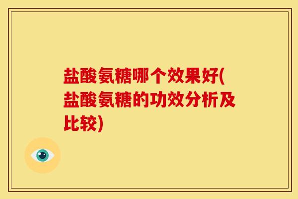 盐酸氨糖哪个效果好(盐酸氨糖的功效分析及比较)