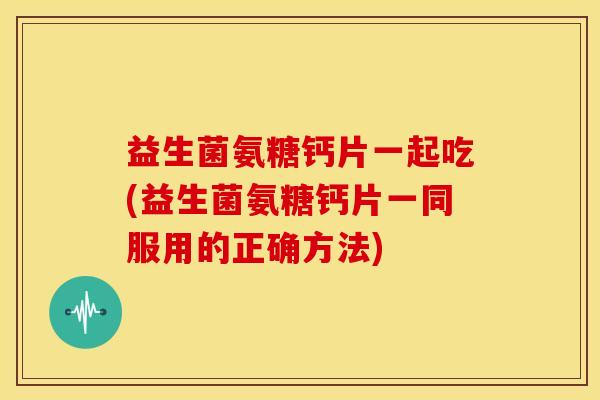 益生菌氨糖钙片一起吃(益生菌氨糖钙片一同服用的正确方法)-第1张图片-关节骑士 益生菌氨糖钙片一起吃(益生菌氨糖钙片一同服用的正确方法)-第1张图片-关节骑士