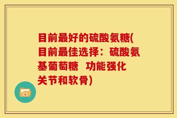 目前最好的硫酸氨糖(目前最佳选择：硫酸氨基葡萄糖  功能强化关节和软骨)