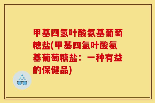 甲基四氢叶酸氨基葡萄糖盐(甲基四氢叶酸氨基葡萄糖盐：一种有益的保健品)