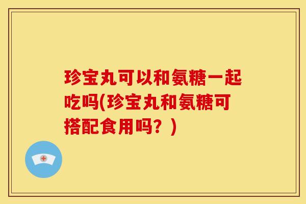 珍宝丸可以和氨糖一起吃吗(珍宝丸和氨糖可搭配食用吗？)