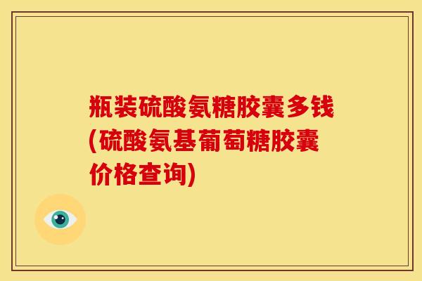 瓶装硫酸氨糖胶囊多钱(硫酸氨基葡萄糖胶囊价格查询)