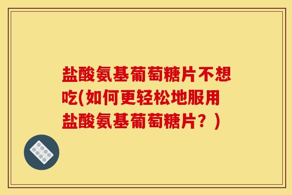 盐酸氨基葡萄糖片不想吃(如何更轻松地服用盐酸氨基葡萄糖片？)