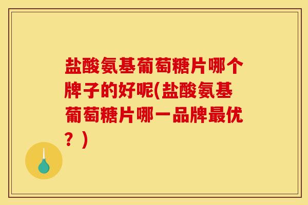 盐酸氨基葡萄糖片哪个牌子的好呢(盐酸氨基葡萄糖片哪一品牌最优？)