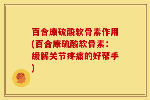 百合康硫酸软骨素作用(百合康硫酸软骨素：缓解关节疼痛的好帮手)