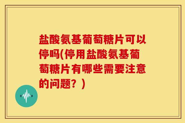 盐酸氨基葡萄糖片可以停吗(停用盐酸氨基葡萄糖片有哪些需要注意的问题？)