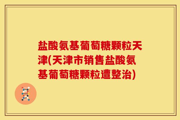 盐酸氨基葡萄糖颗粒天津(天津市销售盐酸氨基葡萄糖颗粒遭整治)