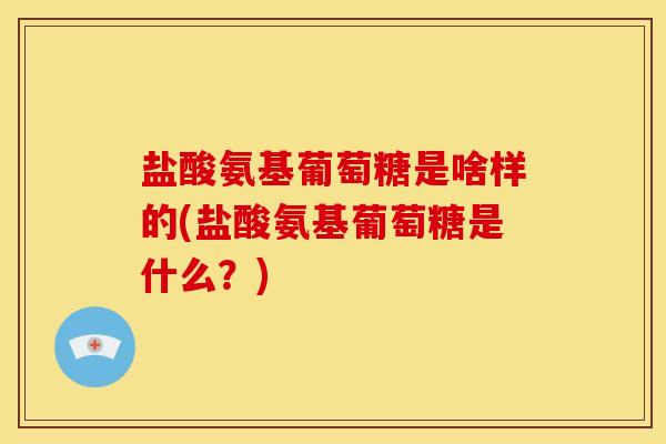 盐酸氨基葡萄糖是啥样的(盐酸氨基葡萄糖是什么？)