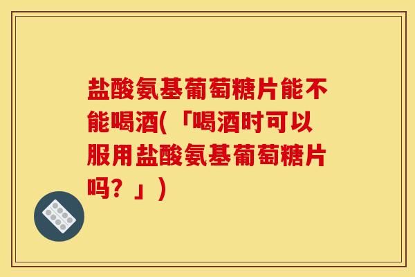 盐酸氨基葡萄糖片能不能喝酒(「喝酒时可以服用盐酸氨基葡萄糖片吗？」)