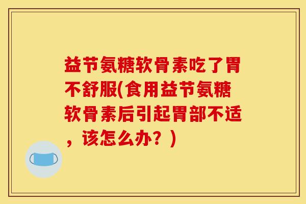 益节氨糖软骨素吃了胃不舒服(食用益节氨糖软骨素后引起胃部不适，该怎么办？)