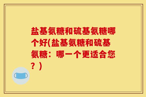 盐基氨糖和硫基氨糖哪个好(盐基氨糖和硫基氨糖：哪一个更适合您？)