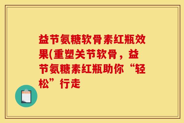益节氨糖软骨素红瓶效果(重塑关节软骨，益节氨糖素红瓶助你“轻松”行走