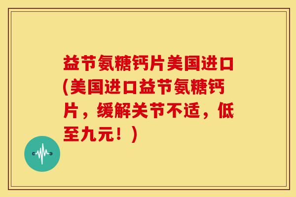 益节氨糖钙片美国进口(美国进口益节氨糖钙片，缓解关节不适，低至九元！)