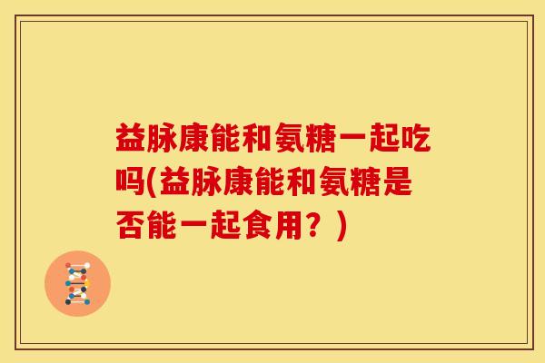 益脉康能和氨糖一起吃吗(益脉康能和氨糖是否能一起食用?)-第1张图片-关节骑士 益脉康能和氨糖一起吃吗(益脉康能和氨糖是否能一起食用?)-第1张图片-关节骑士
