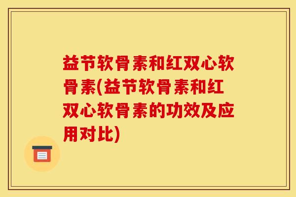 益节软骨素和红双心软骨素(益节软骨素和红双心软骨素的功效及应用对比)
