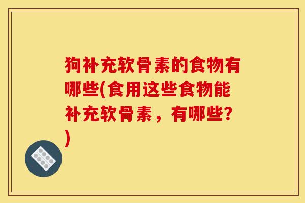 狗补充软骨素的食物有哪些(食用这些食物能补充软骨素，有哪些？)