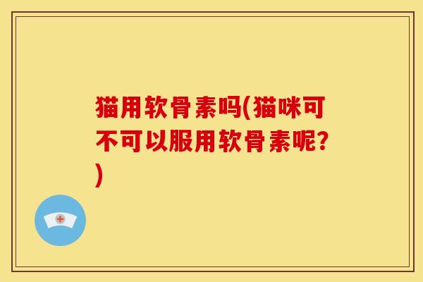猫用软骨素吗(猫咪可不可以服用软骨素呢？)