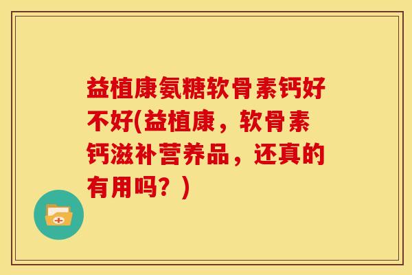 益植康氨糖软骨素钙好不好(益植康，软骨素钙滋补营养品，还真的有用吗？)-第1张图片-关节骑士