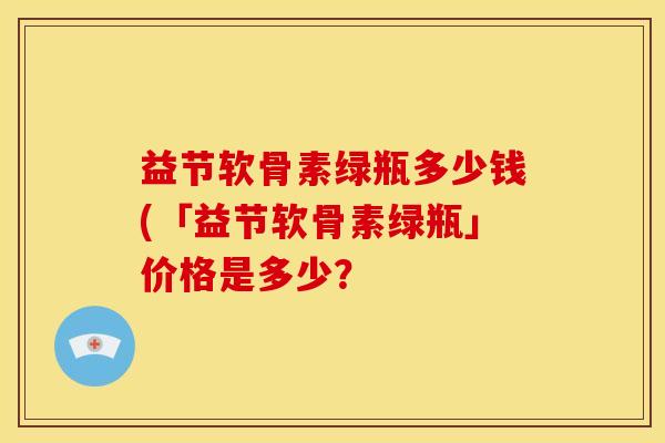益节软骨素绿瓶多少钱(「益节软骨素绿瓶」价格是多少？-第1张图片-关节骑士