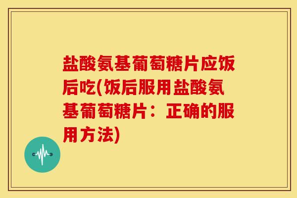 盐酸氨基葡萄糖片应饭后吃(饭后服用盐酸氨基葡萄糖片：正确的服用方法)