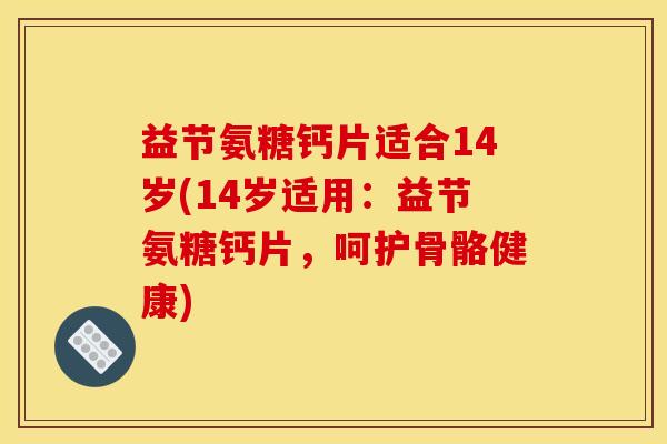 益节氨糖钙片适合14岁(14岁适用：益节氨糖钙片，呵护骨骼健康)