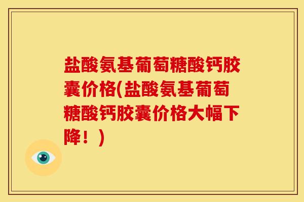 盐酸氨基葡萄糖酸钙胶囊价格(盐酸氨基葡萄糖酸钙胶囊价格大幅下降！)