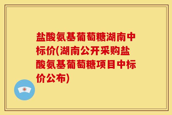 盐酸氨基葡萄糖湖南中标价(湖南公开采购盐酸氨基葡萄糖项目中标价公布)
