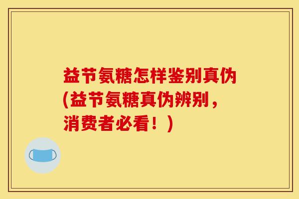 益节氨糖怎样鉴别真伪(益节氨糖真伪辨别，消费者必看！)
