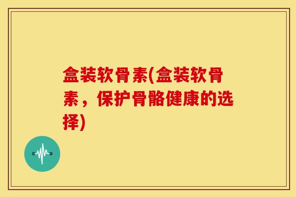 盒装软骨素(盒装软骨素，保护骨骼健康的选择)