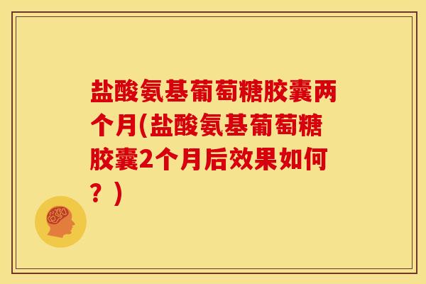 盐酸氨基葡萄糖胶囊两个月(盐酸氨基葡萄糖胶囊2个月后效果如何？)