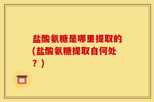 盐酸氨糖是哪里提取的(盐酸氨糖提取自何处？)