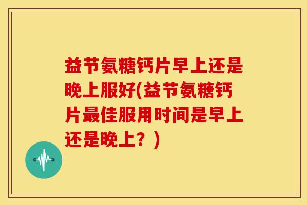 益节氨糖钙片早上还是晚上服好(益节氨糖钙片最佳服用时间是早上还是晚上？)