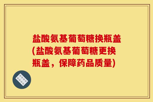 盐酸氨基葡萄糖换瓶盖(盐酸氨基葡萄糖更换瓶盖，保障药品质量)