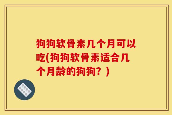 狗狗软骨素几个月可以吃(狗狗软骨素适合几个月龄的狗狗？)