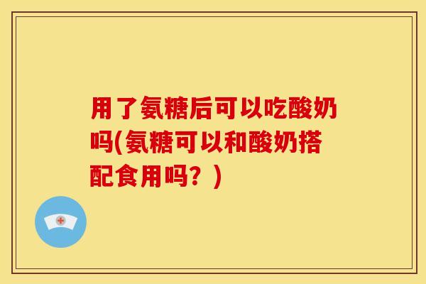 用了氨糖后可以吃酸奶吗(氨糖可以和酸奶搭配食用吗？)