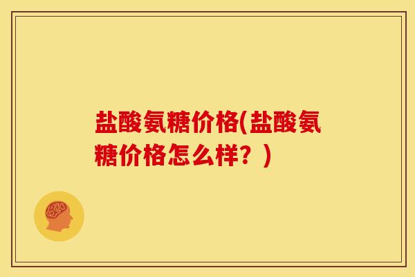 盐酸氨糖价格(盐酸氨糖价格怎么样？)