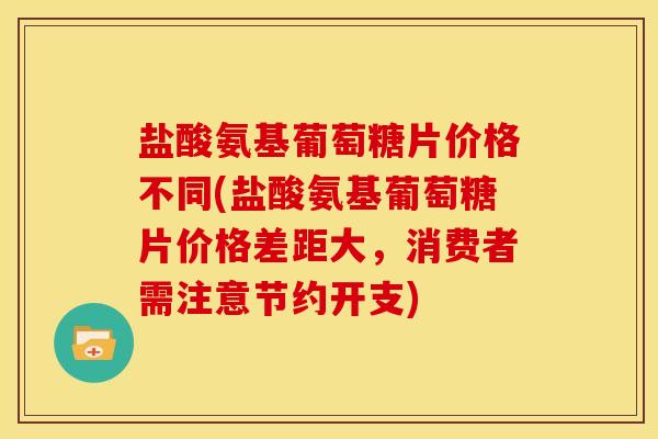盐酸氨基葡萄糖片价格不同(盐酸氨基葡萄糖片价格差距大，消费者需注意节约开支)