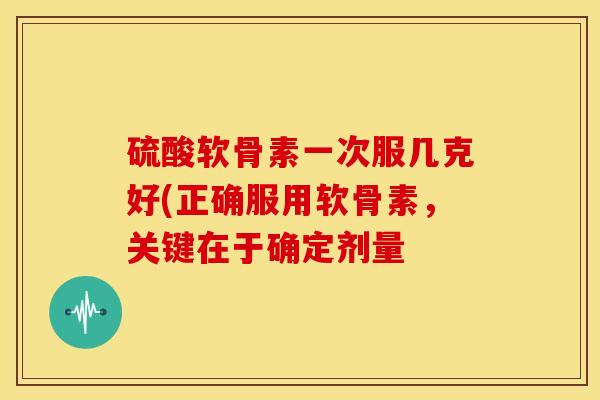 硫酸软骨素一次服几克好(正确服用软骨素，关键在于确定剂量