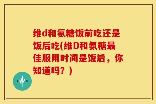 维d和氨糖饭前吃还是饭后吃(维D和氨糖最佳服用时间是饭后，你知道吗？)