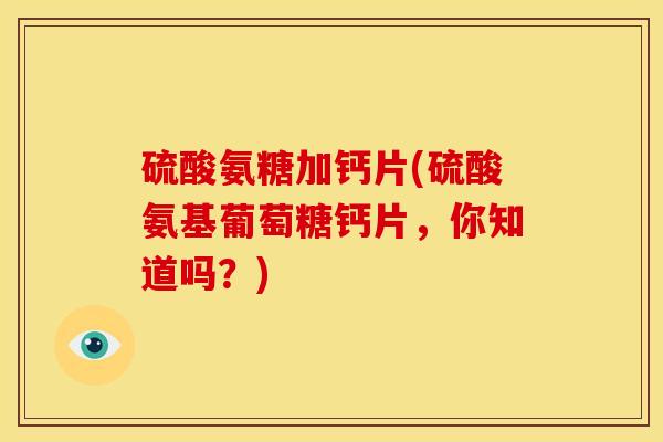硫酸氨糖加钙片(硫酸氨基葡萄糖钙片，你知道吗？)