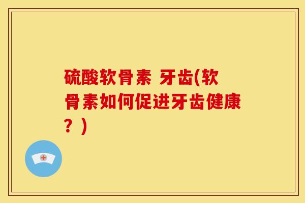 硫酸软骨素 牙齿(软骨素如何促进牙齿健康？)