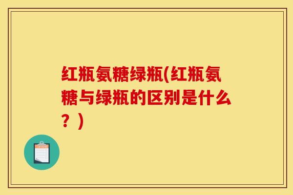 红瓶氨糖绿瓶(红瓶氨糖与绿瓶的区别是什么?)-第1张图片-关节骑士 红瓶氨糖绿瓶(红瓶氨糖与绿瓶的区别是什么?)-第1张图片-关节骑士