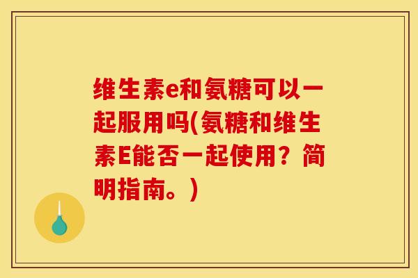 维生素e和氨糖可以一起服用吗(氨糖和维生素E能否一起使用？简明指南。)