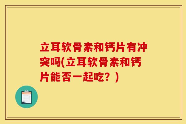 立耳软骨素和钙片有冲突吗(立耳软骨素和钙片能否一起吃？)