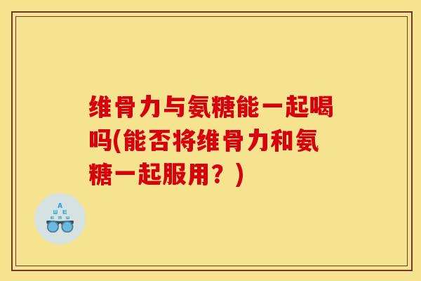 维骨力与氨糖能一起喝吗(能否将维骨力和氨糖一起服用？)-第1张图片-关节骑士