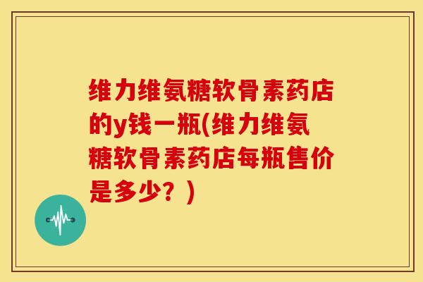 维力维氨糖软骨素药店的y钱一瓶(维力维氨糖软骨素药店每瓶售价是多少？)