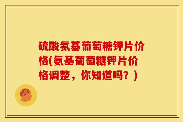 硫酸氨基葡萄糖钾片价格(氨基葡萄糖钾片价格调整，你知道吗？)