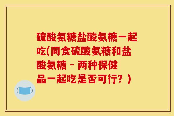硫酸氨糖盐酸氨糖一起吃(同食硫酸氨糖和盐酸氨糖 - 两种保健品一起吃是否可行?)-第1张图片-关节骑士 硫酸氨糖盐酸氨糖一起吃(同食硫酸氨糖和盐酸氨糖 - 两种保健品一起吃是否可行?)-第1张图片-关节骑士