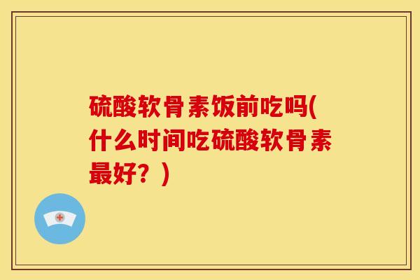 硫酸软骨素饭前吃吗(什么时间吃硫酸软骨素最好？)