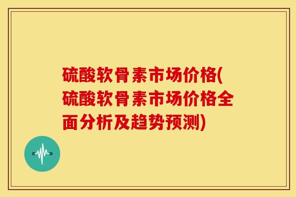 硫酸软骨素市场价格(硫酸软骨素市场价格全面分析及趋势预测)-第1张图片-关节骑士